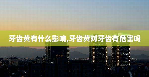 牙齿黄有什么影响,牙齿黄对牙齿有危害吗