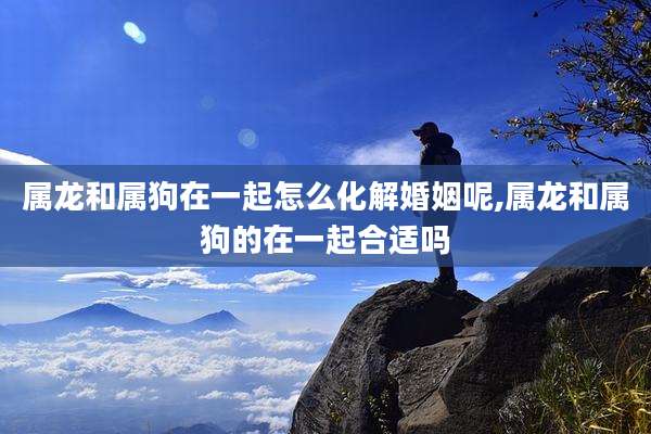 属龙和属狗在一起怎么化解婚姻呢,属龙和属狗的在一起合适吗