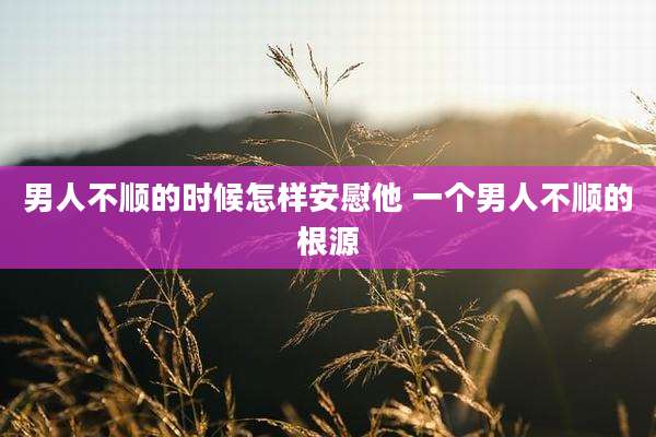 男人不顺的时候怎样安慰他 一个男人不顺的根源