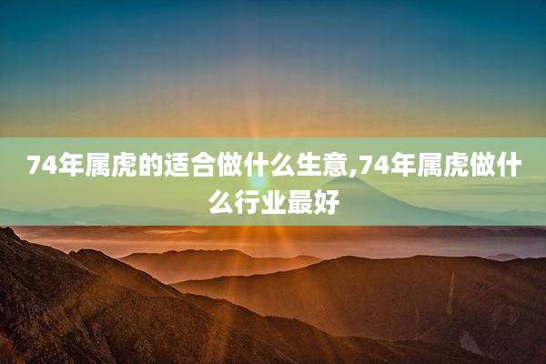 74年属虎的适合做什么生意,74年属虎做什么行业最好