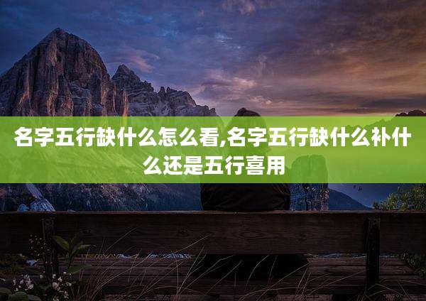 名字五行缺什么怎么看,名字五行缺什么补什么还是五行喜用