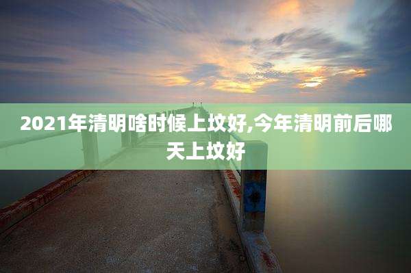 2021年清明啥时候上坟好,今年清明前后哪天上坟好
