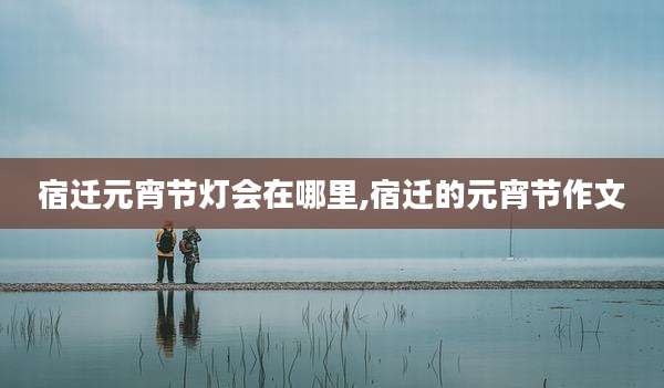 宿迁元宵节灯会在哪里,宿迁的元宵节作文