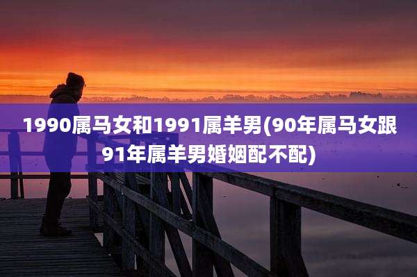 1990属马女和1991属羊男(90年属马女跟91年属羊男婚姻配不配)