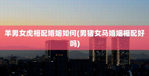 羊男女虎相配婚姻如何(男猪女马婚姻相配好吗)