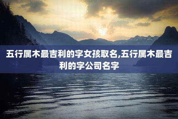 五行属木最吉利的字女孩取名,五行属木最吉利的字公司名字