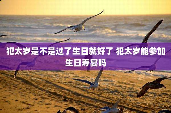 犯太岁是不是过了生日就好了 犯太岁能参加生日寿宴吗