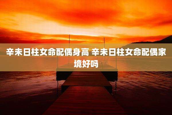 辛未日柱女命配偶身高 辛未日柱女命配偶家境好吗