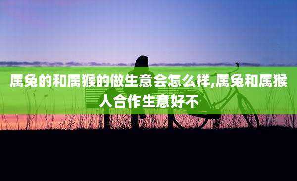 属兔的和属猴的做生意会怎么样,属兔和属猴人合作生意好不