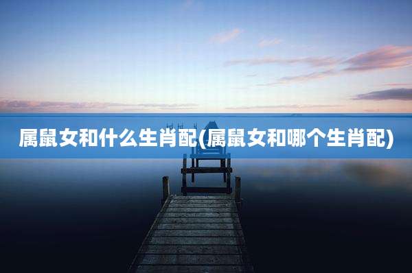 属鼠女和什么生肖配(属鼠女和哪个生肖配)