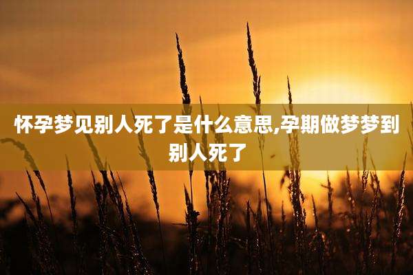 怀孕梦见别人死了是什么意思,孕期做梦梦到别人死了