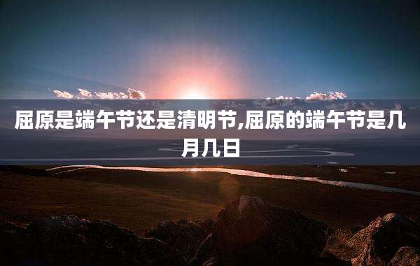 屈原是端午节还是清明节,屈原的端午节是几月几日