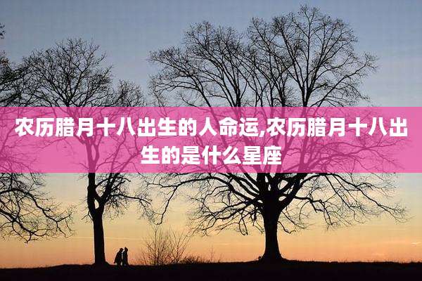 农历腊月十八出生的人命运,农历腊月十八出生的是什么星座