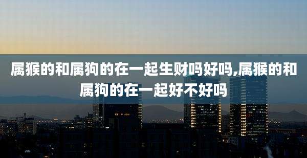 属猴的和属狗的在一起生财吗好吗,属猴的和属狗的在一起好不好吗