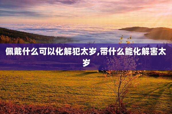 佩戴什么可以化解犯太岁,带什么能化解害太岁