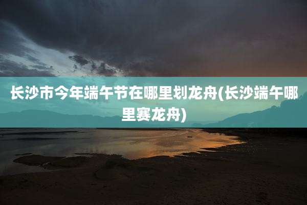 长沙市今年端午节在哪里划龙舟(长沙端午哪里赛龙舟)