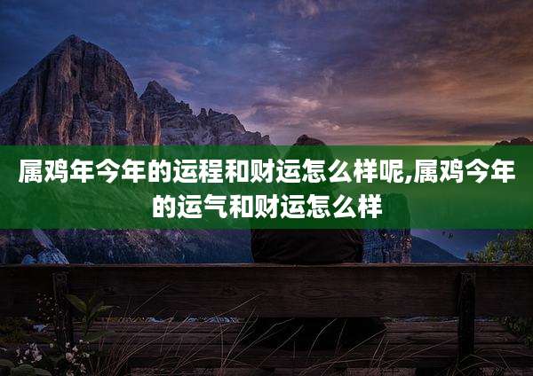 属鸡年今年的运程和财运怎么样呢,属鸡今年的运气和财运怎么样