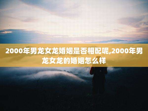 2000年男龙女龙婚姻是否相配呢,2000年男龙女龙的婚姻怎么样