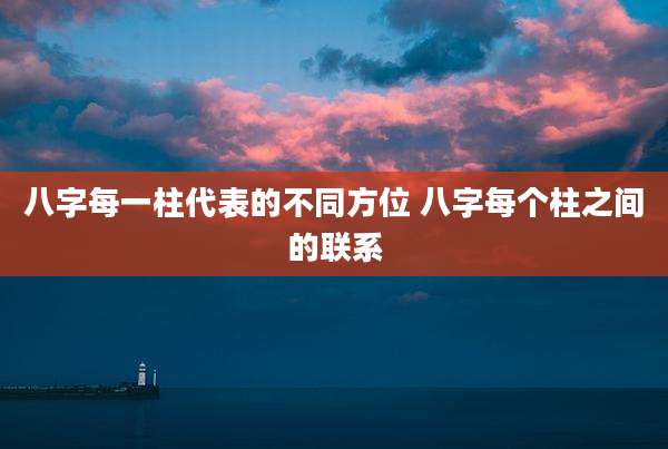 八字每一柱代表的不同方位 八字每个柱之间的联系