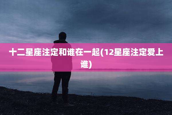 十二星座注定和谁在一起(12星座注定爱上谁)