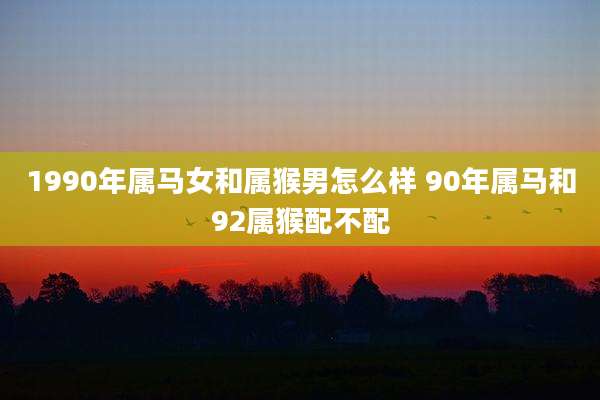 1990年属马女和属猴男怎么样 90年属马和92属猴配不配