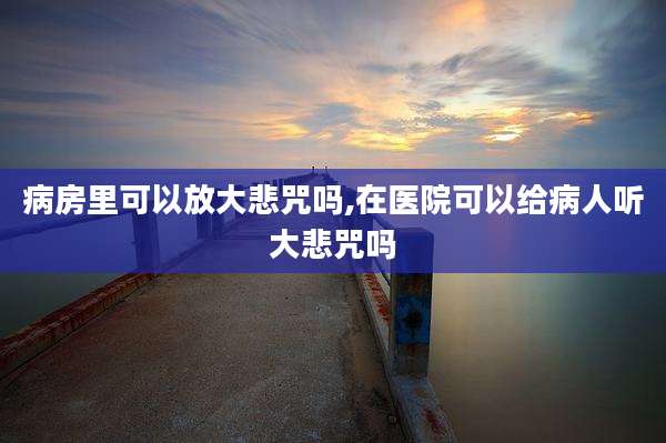 病房里可以放大悲咒吗,在医院可以给病人听大悲咒吗