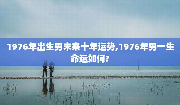 1976年出生男未来十年运势,1976年男一生命运如何?