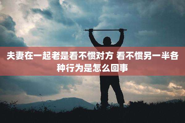 夫妻在一起老是看不惯对方 看不惯另一半各种行为是怎么回事