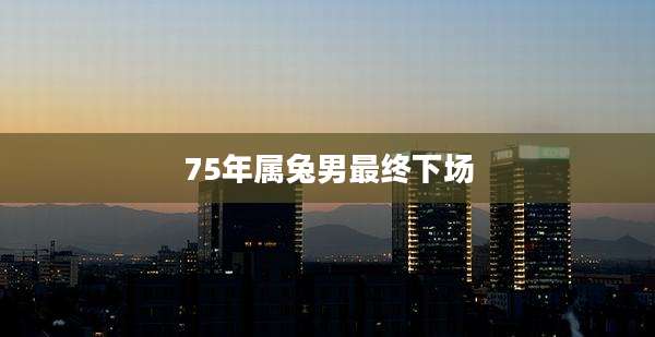 75年属兔男最终下场