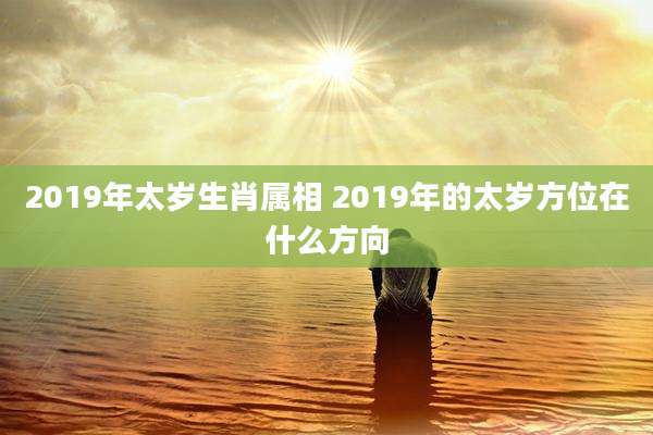 2019年太岁生肖属相 2019年的太岁方位在什么方向