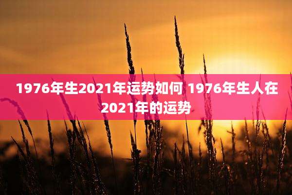 1976年生2021年运势如何 1976年生人在2021年的运势