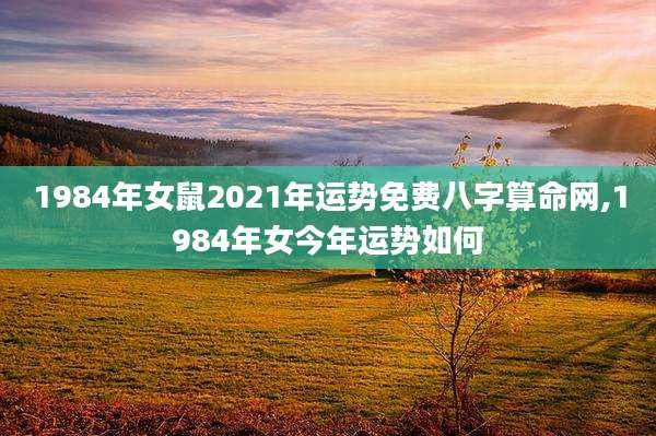 1984年女鼠2021年运势免费八字算命网,1984年女今年运势如何
