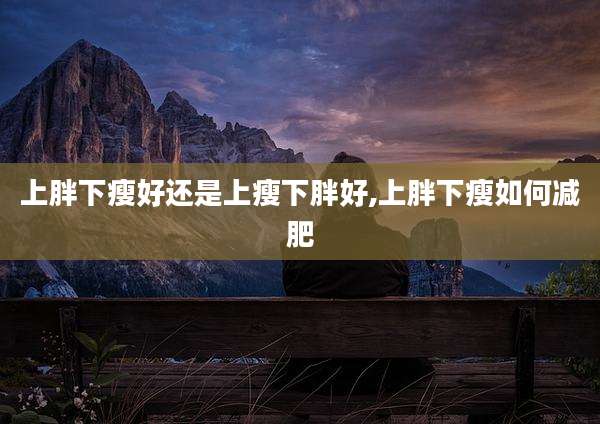 上胖下瘦好还是上瘦下胖好,上胖下瘦如何减肥