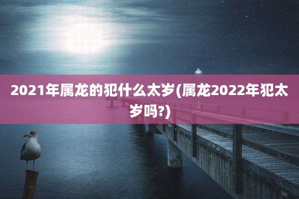 2021年属龙的犯什么太岁(属龙2022年犯太岁吗?)