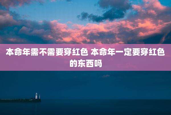本命年需不需要穿红色 本命年一定要穿红色的东西吗