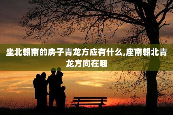 坐北朝南的房子青龙方应有什么,座南朝北青龙方向在哪