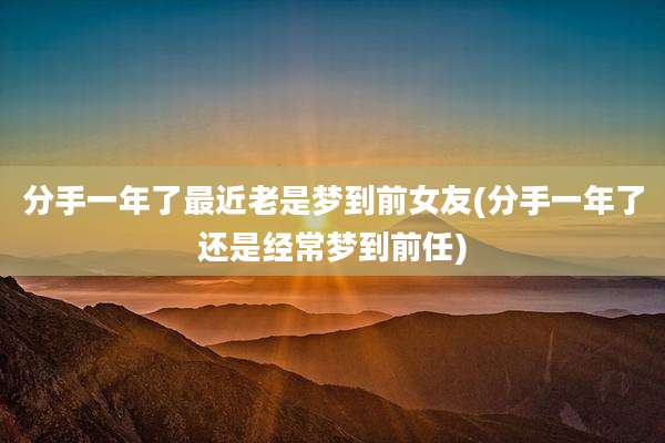 分手一年了最近老是梦到前女友(分手一年了还是经常梦到前任)