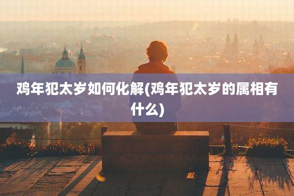 鸡年犯太岁如何化解(鸡年犯太岁的属相有什么)