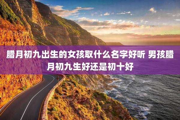腊月初九出生的女孩取什么名字好听 男孩腊月初九生好还是初十好