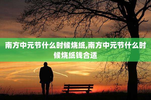 南方中元节什么时候烧纸,南方中元节什么时候烧纸钱合适