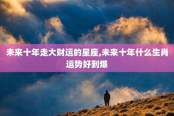 未来十年走大财运的星座,未来十年什么生肖运势好到爆