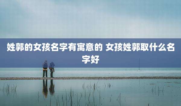 姓郭的女孩名字有寓意的 女孩姓郭取什么名字好