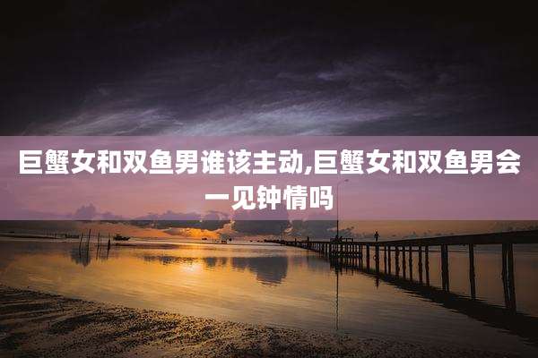 巨蟹女和双鱼男谁该主动,巨蟹女和双鱼男会一见钟情吗
