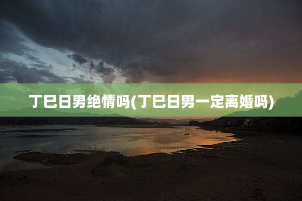 丁巳日男绝情吗(丁巳日男一定离婚吗)