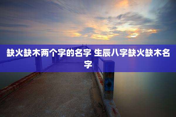 缺火缺木两个字的名字 生辰八字缺火缺木名字