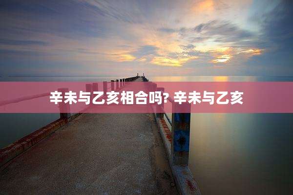 辛未与乙亥相合吗? 辛未与乙亥