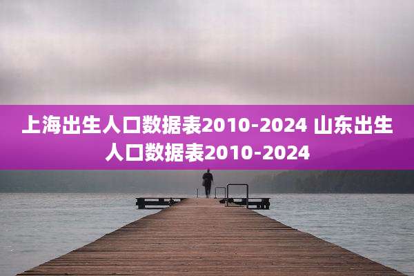 上海出生人口数据表2010-2024 山东出生人口数据表2010-2024