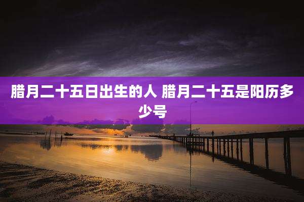 腊月二十五日出生的人 腊月二十五是阳历多少号