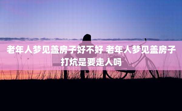 老年人梦见盖房子好不好 老年人梦见盖房子打炕是要走人吗
