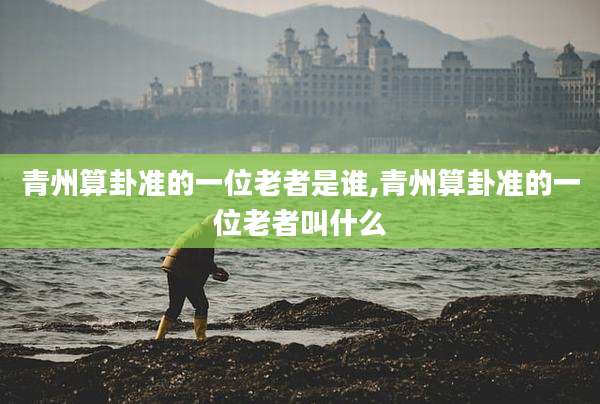 青州算卦准的一位老者是谁,青州算卦准的一位老者叫什么